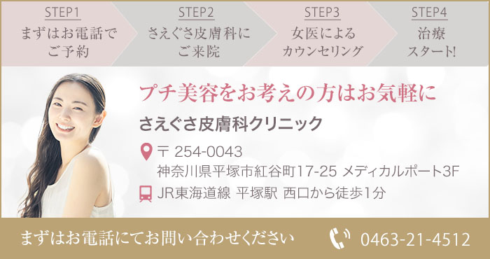 STEP1:まずはお電話でご予約 STEP2:さえぐさ皮膚科にご来院 STEP3:女医によるカウンセリング STEP4:治療スタート プチ美容をお考えの方はお気軽に
さえぐさ皮膚科クリニック 〒254-0043 神奈川県平塚市紅谷町17-25メディカルポート3F JR東海道線 平塚駅 西口から徒歩1分 お電話にてお問い合わせください TEL 0463-21-4512