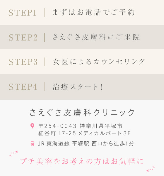 STEP1:まずはお電話でご予約 STEP2:さえぐさ皮膚科にご来院 STEP3:女医によるカウンセリング STEP4:治療スタート プチ美容をお考えの方はお気軽に
さえぐさ皮膚科クリニック 〒254-0043 神奈川県平塚市紅谷町17-25メディカルポート3F JR東海道線 平塚駅 西口から徒歩1分 お電話にてお問い合わせください TEL 0463-21-4512